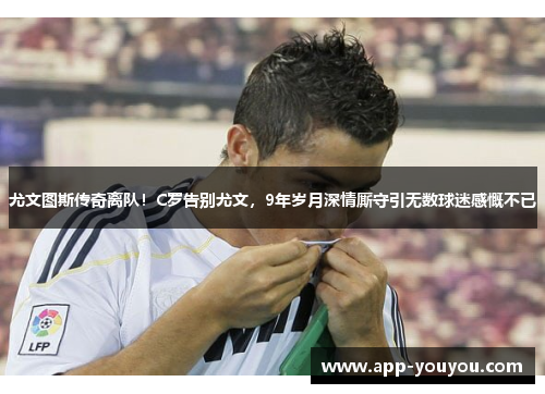 尤文图斯传奇离队！C罗告别尤文，9年岁月深情厮守引无数球迷感慨不已